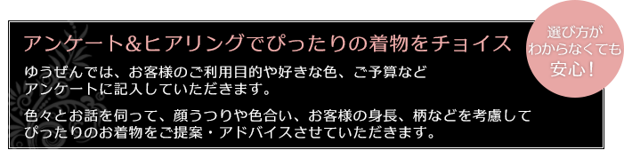 アンケート&ヒアリングでぴったりの着物をチョイス
ゆうぜんでは、お客様のご利用目的や好きな色、ご予算などアンケートに記入していただきます。
色々とお話を伺って、顔うつりや色合い、お客様の身長、柄などを考慮してぴったりのお着物をご提案・アドバイスさせていただきます。